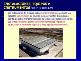 – Las instalaciones del almacén deben mantenerse limpias y, donde sea
– aplicable, desinfectarse, de acuerdo a procedimientos detallados por
– escrito. Se deben mantener registros de cada una de estas operaciones.
– Las zonas adyacentes al almacén deben mantenerse limpias sin
– acumulación ni formación de polvo u otros agentes contaminantes.
INSTALACIONES, EQUIPOS e
INSTRUMENTOS (R.M. N° 132-2015/MINSA)
 