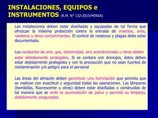 – Las instalaciones deben estar diseñadas y equipadas de tal forma que
ofrezcan la máxima protección contra la entrada de insectos, aves,
roedores y otros contaminantes. El control de roedores y plagas debe estar
documentado.
– Los conductos de aire, gas, electricidad, aire acondicionado u otros deben
– estar debidamente protegidos. Si se contara con drenajes, éstos deben
estar debidamente protegidos y con la precaución que no sean fuentes de
contaminación y/o peligro para el personal
– Las áreas del almacén deben garantizar una iluminación que permita que
se realicen con exactitud y seguridad todas las operaciones. Las lámparas
(bombillas, fluorescente u otros) deben estar diseñadas o construidas de
tal manera que se evite la acumulación de polvo y permita su limpieza,
debidamente aseguradas.
INSTALACIONES, EQUIPOS e
INSTRUMENTOS (R.M. N° 132-2015/MINSA)
 
