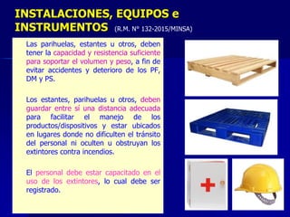 – Las parihuelas, estantes u otros, deben
tener la capacidad y resistencia suficiente
para soportar el volumen y peso, a fin de
evitar accidentes y deterioro de los PF,
DM y PS.
– Los estantes, parihuelas u otros, deben
guardar entre sí una distancia adecuada
para facilitar el manejo de los
productos/dispositivos y estar ubicados
en lugares donde no dificulten el tránsito
del personal ni oculten u obstruyan los
extintores contra incendios.
– El personal debe estar capacitado en el
uso de los extintores, lo cual debe ser
registrado.
INSTALACIONES, EQUIPOS e
INSTRUMENTOS (R.M. N° 132-2015/MINSA)
 