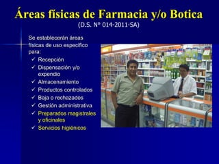 Áreas físicas de Farmacia y/o Botica
(D.S. N° 014-2011-SA)
Se establecerán áreas
físicas de uso especifico
para:
 Recepción
 Dispensación y/o
expendio
 Almacenamiento
 Productos controlados
 Baja o rechazados
 Gestión administrativa
 Preparados magistrales
y oficinales
 Servicios higiénicos
 