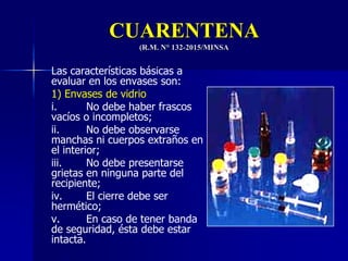 CUARENTENA
(R.M. N° 132-2015/MINSA
Las características básicas a
evaluar en los envases son:
1) Envases de vidrio
i. No debe haber frascos
vacíos o incompletos;
ii. No debe observarse
manchas ni cuerpos extraños en
el interior;
iii. No debe presentarse
grietas en ninguna parte del
recipiente;
iv. El cierre debe ser
hermético;
v. En caso de tener banda
de seguridad, ésta debe estar
intacta.
 