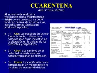 CUARENTENA
(R.M. N° 132-2015/MINSA)
Al momento de realizar la
verificación de las características
físicas de los productos se debe
tomar en cuenta, de acuerdo a las
especificaciones técnicas del
producto/dispositivo:
 1) Olor: La presencia de un olor
fuerte, irritante, o diferente al
característico es un indicativo de
la alteración en la calidad de los
productos y dispositivos.
 2) Color: Los cambios en el
color de los medicamentos
constituyen signos de alteración.
 3) Forma: La modificación en la
contextura de un medicamento es
un signo de inestabilidad física.
CERTIFICADO DE ANÁLISIS
 