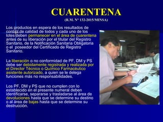 CUARENTENA
(R.M. N° 132-2015/MINSA)
Los productos en espera de los resultados de
control de calidad de todos y cada uno de los
lotes deben permanecer en el área de cuarentena
antes de su liberación por el titular del Registro
Sanitario, de la Notificación Sanitaria Obligatoria
o el poseedor del Certificado de Registro
Sanitario.
La liberación o no conformidad de PF, DM y PS
debe ser debidamente registrada y realizada por
el Director Técnico o Químico Farmacéutico
asistente autorizado, a quien se le delega
funciones más no responsabilidades.
Los PF, DM y PS que no cumplen con lo
establecido en el presente numeral deben
identificarse, separarse y trasladarse al área de
devoluciones hasta que se determine su destino
o al área de bajas hasta que se determine su
destrucción.
 