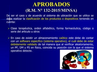 APROBADOS
(R.M. N° 132-2015/MINSA)
De ser el caso y de acuerdo al sistema de ubicación que se utilice se
debe realizar la clasificación de los productos o dispositivos teniendo en
cuenta:
 Clase terapéutica, orden alfabético, forma farmacéutica, código o
serie del articulo u otros
 En caso de existir un almacenamiento caótico este debe de contar
con un software especifico (sistema operativo), el cuál debe de estar
debidamente validado de tal manera que al verificar aleatoriamente,
un PF, DM y PS en físico, coincida su posición con la que el sistema
operativo detecte.
 