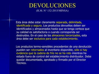 DEVOLUCIONES
(R.M. N° 132-2015/MINSA)
Esta área debe estar claramente separada, delimitada,
identificada y segura. Los productos devueltos deben ser
identificados y almacenados hasta que se tenga certeza que
su calidad es satisfactoria o cuando corresponda ser
destruidos. En el caso de los almacenes tercerizados, esta
área debe ser exclusiva para cada establecimiento.
Los productos termo-sensibles procedentes de una devolución
pueden ser retornados al inventario disponible, sólo si hay
evidencia que la cadena de frío no se ha roto mientras ha
estado fuera de control del establecimiento distribuidor. Debe
quedar documentado, aprobado y firmado por el Director
Técnico.
 