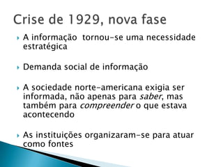    A informação tornou-se uma necessidade
    estratégica

   Demanda social de informação

   A sociedade norte-americana exigia ser
    informada, não apenas para saber, mas
    também para compreender o que estava
    acontecendo

   As instituições organizaram-se para atuar
    como fontes
 