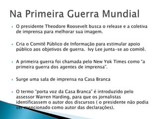    O presidente Theodore Roosevelt busca o release e a coletiva
    de imprensa para melhorar sua imagem.

   Cria o Comitê Público de Informação para estimular apoio
    público aos objetivos de guerra. Ivy Lee junta-se ao comitê.

   A primeira guerra foi chamada pelo New Yok Times como “a
    primeira guerra dos agentes de imprensa”.

   Surge uma sala de imprensa na Casa Branca

   O termo “porta voz da Casa Branca” é introduzido pelo
    assessor Warren Harding, para que os jornalistas
    identificassem o autor dos discursos ( o presidente não podia
    ser mencionado como autor das declarações).
 
