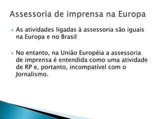    As atividades ligadas à assessoria são iguais
    na Europa e no Brasil

   No entanto, na União Européia a assessoria
    de imprensa é entendida como uma atividade
    de RP e, portanto, incompatível com o
    Jornalismo.
 