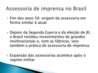    Fim dos anos 50: origem da assessoria em
    forma similar à atual

   Depois da Segunda Guerra e da eleição de JK,
    o Brasil recebeu investimentos de grandes
    multinacionais e, com as fábricas, veio
    também a prática de assessoria de imprensa

   Expansão das assessorias acontece após o
    regime militar
 