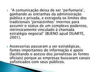     “A comunicação deixa de ser „perfumaria‟,
    ganhando as entranhas da administração
    pública e privada, e extrapola os limites dos
    tradicionais „jornaizinhos‟ internos para
    assumir o status de um complexo poderoso,
    intrinsicamente vinculado à chamada
    estratégia negocial” (BUENO apud DUARTE,
    2001).

   Assessorias passaram a ser estratégicas,
    fontes importantes de informação e apoio
    (facilitando o acesso dos jornalistas às fontes
    oficiais) porque as empresas buscavam canais
    sofisticados com seus públicos.
 
