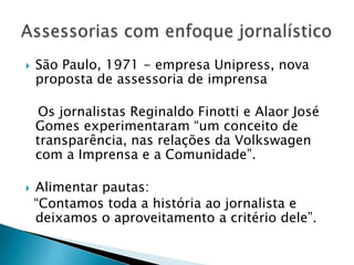    São Paulo, 1971 - empresa Unipress, nova
    proposta de assessoria de imprensa

     Os jornalistas Reginaldo Finotti e Alaor José
    Gomes experimentaram “um conceito de
    transparência, nas relações da Volkswagen
    com a Imprensa e a Comunidade”.

   Alimentar pautas:
    “Contamos toda a história ao jornalista e
    deixamos o aproveitamento a critério dele”.
 