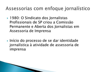    1980: O Sindicato dos Jornalistas
    Profissionais de SP criou a Comissão
    Permanente e Aberta dos Jornalistas em
    Assessoria de Imprensa

   Início do processo de se dar identidade
    jornalística à atividade de assessoria de
    imprensa
 