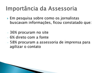    Em pesquisa sobre como os jornalistas
    buscavam informações, ficou constatado que:

-   36% procuram no site
-   6% direto com a fonte
-   58% procuram a assessoria de imprensa para
    agilizar o contato
 