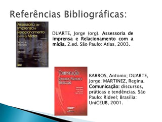 DUARTE, Jorge (org). Assessoria de
imprensa e Relacionamento com a
mídia. 2.ed. São Paulo: Atlas, 2003.




                BARROS, Antonio; DUARTE,
                Jorge; MARTINEZ, Regina.
                Comunicação: discursos,
                práticas e tendências. São
                Paulo: Rideel; Brasília:
                UniCEUB, 2001.
 