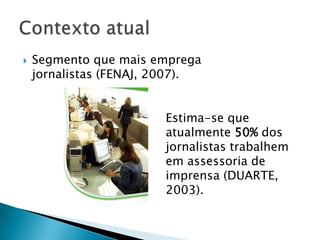    Segmento que mais emprega
    jornalistas (FENAJ, 2007).


                        Estima-se que
                        atualmente 50% dos
                        jornalistas trabalhem
                        em assessoria de
                        imprensa (DUARTE,
                        2003).
 