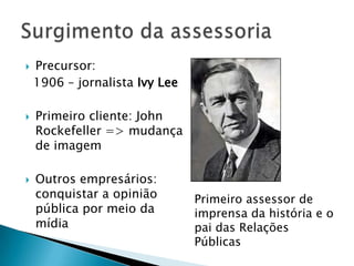    Precursor:
    1906 – jornalista Ivy Lee

   Primeiro cliente: John
    Rockefeller => mudança
    de imagem

   Outros empresários:
    conquistar a opinião        Primeiro assessor de
    pública por meio da         imprensa da história e o
    mídia                       pai das Relações
                                Públicas
 