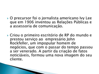    O precursor foi o jornalista americano Ivy Lee
    que em 1906 inventou as Relações Públicas e
    a assessoria de comunicação.

   Criou o primeiro escritório de RP do mundo e
    prestou serviço ao empresário John
    Rockfeller, um impopular homem de
    negócios, que com o passar do tempo passou
    a ser venerado. A partir da criação de fatos
    noticiáveis, formou uma nova imagem do seu
    cliente.
 