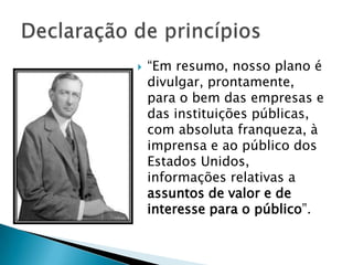    “Em resumo, nosso plano é
    divulgar, prontamente,
    para o bem das empresas e
    das instituições públicas,
    com absoluta franqueza, à
    imprensa e ao público dos
    Estados Unidos,
    informações relativas a
    assuntos de valor e de
    interesse para o público”.
 