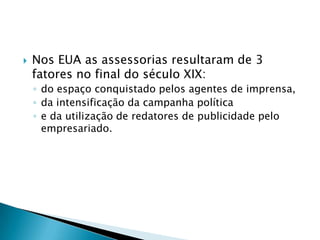    Nos EUA as assessorias resultaram de 3
    fatores no final do século XIX:
    ◦ do espaço conquistado pelos agentes de imprensa,
    ◦ da intensificação da campanha política
    ◦ e da utilização de redatores de publicidade pelo
      empresariado.
 