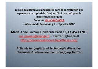 Le	
  rôle	
  des	
  pra+ques	
  langagières	
  dans	
  la	
  cons+tu+on	
  des	
  
    espaces	
  sociaux	
  pluriels	
  d’aujourd’hui	
  :	
  un	
  déﬁ	
  pour	
  la	
  
                             linguis+que	
  appliquée	
  
                            Colloque	
  de	
  la	
  VALS-­‐ASLA	
  
                Université	
  de	
  Lausanne	
  |	
  1	
  –	
  3	
  février	
  2012	
  

Marie-­‐Anne	
  Paveau,	
  Université	
  Paris	
  13,	
  EA	
  452	
  CENEL	
  
     ma.paveau@orange.fr	
  –	
  Twi3er	
  :	
  @mapav8	
  
        h3p://penseedudiscours.hypotheses.org/	
  

     Ac8vités	
  langagières	
  et	
  technologie	
  discursive.	
  
     L’exemple	
  du	
  réseau	
  de	
  micro-­‐blogging	
  TwiGer	
  
 