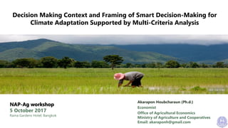 Decision Making Context and Framing of Smart Decision-Making for
Climate Adaptation Supported by Multi-Criteria Analysis
NAP-Ag workshop
5 October 2017
Rama Gardens Hotel, Bangkok
Akarapon Houbcharaun (Ph.d.)
Economist
Office of Agricultural Economics
Ministry of Agriculture and Cooperatives
Email: akaraponh@gmail.com
 