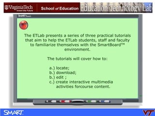 The ETLab presents a series of three practical tutorials  that aim to help the ETLab students, staff and faculty   to familiarize themselves with the SmartBoardTM environment. The tutorials will cover how to: a.) locate; b.) download;  b.) edit ; c.) create interactive multimedia       activities forcourse content. 