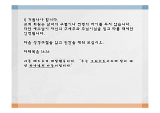 1)1) 거듭나야거듭나야 합니다합니다..
교회교회 회원은회원은 남녀의남녀의 구별이나구별이나 연령의연령의 차이를차이를 두지두지 않습니다않습니다..
다만다만 예수님이예수님이 자신의자신의 구세주와구세주와 주님이심을주님이심을 믿고믿고 따를따를 때에만때에만
인정됩니다인정됩니다..
다음다음 성경구절을성경구절을 읽고읽고 빈칸을빈칸을 채워채워 보십시오보십시오..
마태복음마태복음 16:1616:16
시몬시몬 베드로가베드로가 대답했습니다대답했습니다. “. “주는주는 그리스도그리스도이시며이시며 살아살아 계계
신신 하나님의하나님의 아들아들이십니다이십니다.”.”
 