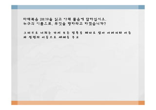 마태복음마태복음 28:1928:19을을 읽고읽고 아래아래 물음에물음에 답하십시오답하십시오..
누구의누구의 이름으로이름으로,, 무엇을무엇을 행하라고행하라고 하였습니까하였습니까??
그러므로그러므로 너희는너희는 가서가서 모든모든 민족을민족을 제자로제자로 삼아삼아 아버지와아버지와 아들아들
과과 성령의성령의 이름으로이름으로 세례를세례를 주고주고
 