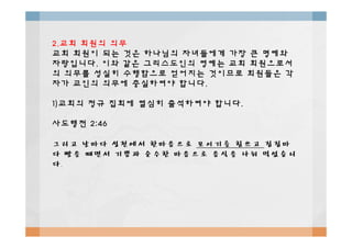 2.2.교회교회 회원의회원의 의무의무
교회교회 회원이회원이 되는되는 것은것은 하나님의하나님의 자녀들에게자녀들에게 가장가장 큰큰 명예와명예와
자랑입니다자랑입니다.. 이와이와 같은같은 그리스도인의그리스도인의 영예는영예는 교회교회 회원으로서회원으로서
의의 의무를의무를 성실히성실히 수행함으로수행함으로 얻어지는얻어지는 것이므로것이므로 회원들은회원들은 각각
자가자가 교인의교인의 의무에의무에 충실하여야충실하여야 합니다합니다..
1)1)교회의교회의 정규정규 집회에집회에 열심히열심히 출석하여야출석하여야 합니다합니다..
사도행전사도행전 2:462:46사도행전사도행전 2:462:46
그리고그리고 날마다날마다 성전에서성전에서 한마음으로한마음으로 모이기를모이기를 힘쓰고힘쓰고 집집마집집마
다다 빵을빵을 떼면서떼면서 기쁨과기쁨과 순수한순수한 마음으로마음으로 음식을음식을 나눠나눠 먹었습니먹었습니
다다..
 