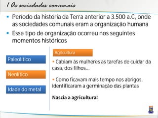 1 As sociedades comunais
 Período da história da Terra anterior a 3.500 a.C, onde
  as sociedades comunais eram a organização humana
 Esse tipo de organização ocorreu nos seguintes
  momentos históricos
                   Agricultura
Paleolítico        Cabiam às mulheres as tarefas de cuidar da
                  casa, dos filhos...
Neolítico
                   Como ficavam mais tempo nos abrigos,
                  identificaram a germinação das plantas
Idade do metal
                  Nascia a agricultura!
 