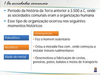 1 As sociedades comunais
 Período da história da Terra anterior a 3.500 a.C, onde
  as sociedades comunais eram a organização humana
 Esse tipo de organização ocorreu nos seguintes
  momentos históricos
                   Consequências
Paleolítico        Fez o homem sedentário

Neolítico          Criou a moradia fixa com , onde começou a
                  instalar móveis rudimentares
Idade do metal     Desenvolveu a fabricação de cestas,
                  peneiras, potes, balaios e meios de transporte
 