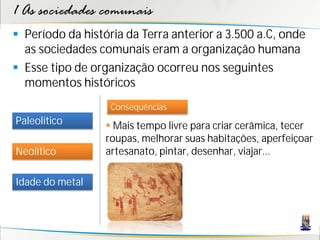 1 As sociedades comunais
 Período da história da Terra anterior a 3.500 a.C, onde
  as sociedades comunais eram a organização humana
 Esse tipo de organização ocorreu nos seguintes
  momentos históricos
                   Consequências
Paleolítico        Mais tempo livre para criar cerâmica, tecer
                  roupas, melhorar suas habitações, aperfeiçoar
Neolítico         artesanato, pintar, desenhar, viajar...

Idade do metal
 