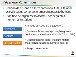 1 As sociedades comunais
 Período da história da Terra anterior a 3.500 a.C, onde
  as sociedades comunais eram a organização humana
 Esse tipo de organização ocorreu nos seguintes
  momentos históricos

                   Período de 4.000 a.C. a 3.500 a.C.)
Paleolítico
                   O desenvolvimento da produção agrícola
                  continuou (arado de madeira e da foice polida)
Neolítico
                   Descobriu como derreter alguns metais,
Idade do metal    modificando suas ferramentas e objetos

                   Surge o excendente
 