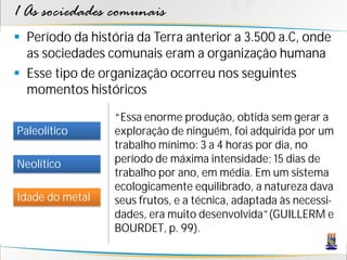 1 As sociedades comunais
 Período da história da Terra anterior a 3.500 a.C, onde
  as sociedades comunais eram a organização humana
 Esse tipo de organização ocorreu nos seguintes
  momentos históricos

                  “Essa enorme produção, obtida sem gerar a
Paleolítico       exploração de ninguém, foi adquirida por um
                  trabalho mínimo: 3 a 4 horas por dia, no
Neolítico         período de máxima intensidade; 15 dias de
                  trabalho por ano, em média. Em um sistema
                  ecologicamente equilibrado, a natureza dava
Idade do metal    seus frutos, e a técnica, adaptada às necessi-
                  dades, era muito desenvolvida”(GUILLERM e
                  BOURDET, p. 99).
 