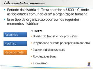 1 As sociedades comunais
 Período da história da Terra anterior a 3.500 a.C, onde
  as sociedades comunais eram a organização humana
 Esse tipo de organização ocorreu nos seguintes
  momentos históricos

                  SURGEM:
Paleolítico
                   Divisão do trabalho por profissões

Neolítico          Propriedade privada por repartição da terra

                   Classes e divisões sociais
Idade do metal
                   Revolução urbana

                   Escravismo
 