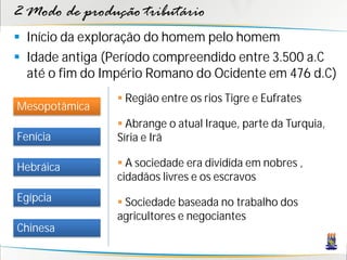2 Modo de produção tributário
 Início da exploração do homem pelo homem
 Idade antiga (Período compreendido entre 3.500 a.C
  até o fim do Império Romano do Ocidente em 476 d.C)
                 Região entre os rios Tigre e Eufrates
Mesopotâmica
                 Abrange o atual Iraque, parte da Turquia,
Fenícia         Síria e Irã

Hebráica         A sociedade era dividida em nobres ,
                cidadãos livres e os escravos
Egípcia          Sociedade baseada no trabalho dos
                agricultores e negociantes
Chinesa
 