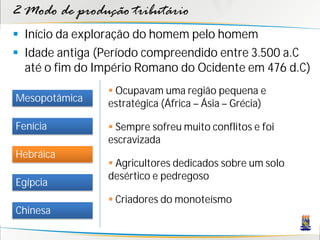 2 Modo de produção tributário
 Início da exploração do homem pelo homem
 Idade antiga (Período compreendido entre 3.500 a.C
  até o fim do Império Romano do Ocidente em 476 d.C)
                 Ocupavam uma região pequena e
Mesopotâmica    estratégica (África – Ásia – Grécia)

Fenícia          Sempre sofreu muito conflitos e foi
                escravizada
Hebráica
                 Agricultores dedicados sobre um solo
                desértico e pedregoso
Egípcia
                 Criadores do monoteísmo
Chinesa
 