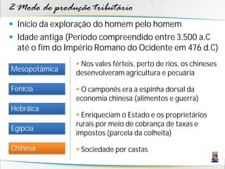 2 Modo de produção tributário
 Início da exploração do homem pelo homem
 Idade antiga (Período compreendido entre 3.500 a.C
  até o fim do Império Romano do Ocidente em 476 d.C)
                 Nos vales férteis, perto de rios, os chineses
Mesopotâmica    desenvolveram agricultura e pecuária

Fenícia          O camponês era a espinha dorsal da
                economia chinesa (alimentos e guerra)
Hebráica
                 Enriqueciam o Estado e os proprietários
                rurais por meio de cobrança de taxas e
Egípcia
                impostos (parcela da colheita)

Chinesa          Sociedade por castas
 