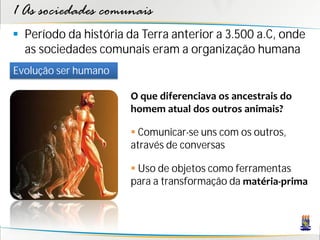 1 As sociedades comunais
 Período da história da Terra anterior a 3.500 a.C, onde
  as sociedades comunais eram a organização humana
Evolução ser humano

                      O que diferenciava os ancestrais do
                      homem atual dos outros animais?

                       Comunicar-se uns com os outros,
                      através de conversas

                       Uso de objetos como ferramentas
                      para a transformação da matéria-prima
 