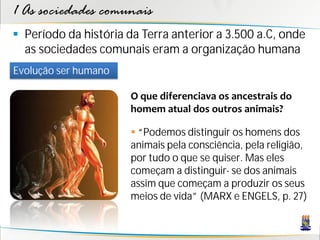 1 As sociedades comunais
 Período da história da Terra anterior a 3.500 a.C, onde
  as sociedades comunais eram a organização humana
Evolução ser humano

                      O que diferenciava os ancestrais do
                      homem atual dos outros animais?

                       “Podemos distinguir os homens dos
                      animais pela consciência, pela religião,
                      por tudo o que se quiser. Mas eles
                      começam a distinguir- se dos animais
                      assim que começam a produzir os seus
                      meios de vida” (MARX e ENGELS, p. 27)
 