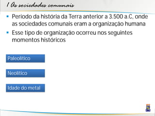 1 As sociedades comunais
 Período da história da Terra anterior a 3.500 a.C, onde
  as sociedades comunais eram a organização humana
 Esse tipo de organização ocorreu nos seguintes
  momentos históricos


Paleolítico

Neolítico

Idade do metal
 