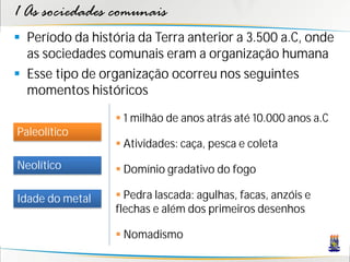 1 As sociedades comunais
 Período da história da Terra anterior a 3.500 a.C, onde
  as sociedades comunais eram a organização humana
 Esse tipo de organização ocorreu nos seguintes
  momentos históricos

                   1 milhão de anos atrás até 10.000 anos a.C
Paleolítico
                   Atividades: caça, pesca e coleta
Neolítico          Domínio gradativo do fogo

Idade do metal     Pedra lascada: agulhas, facas, anzóis e
                  flechas e além dos primeiros desenhos

                   Nomadismo
 