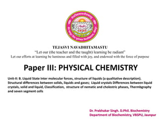 TEJASVI NAVADHITAMASTU
“Let our (the teacher and the taught) learning be radiant”
Let our efforts at learning be luminous and filled with joy, and endowed with the force of purpose
Paper III: PHYSICAL CHEMISTRY
Dr. Prabhakar Singh. D.Phil. Biochemistry
Department of Biochemistry, VBSPU, Jaunpur
Unit-II: B. Liquid State Inter molecular forces, structure of liquids (a qualitative description).
Structural differences between solids, liquids and gases; Liquid crystals Differences between liquid
crystals, solid and liquid, Classification, structure of nematic and cholestric phases, Thermbgraphy
and seven segment cells
 