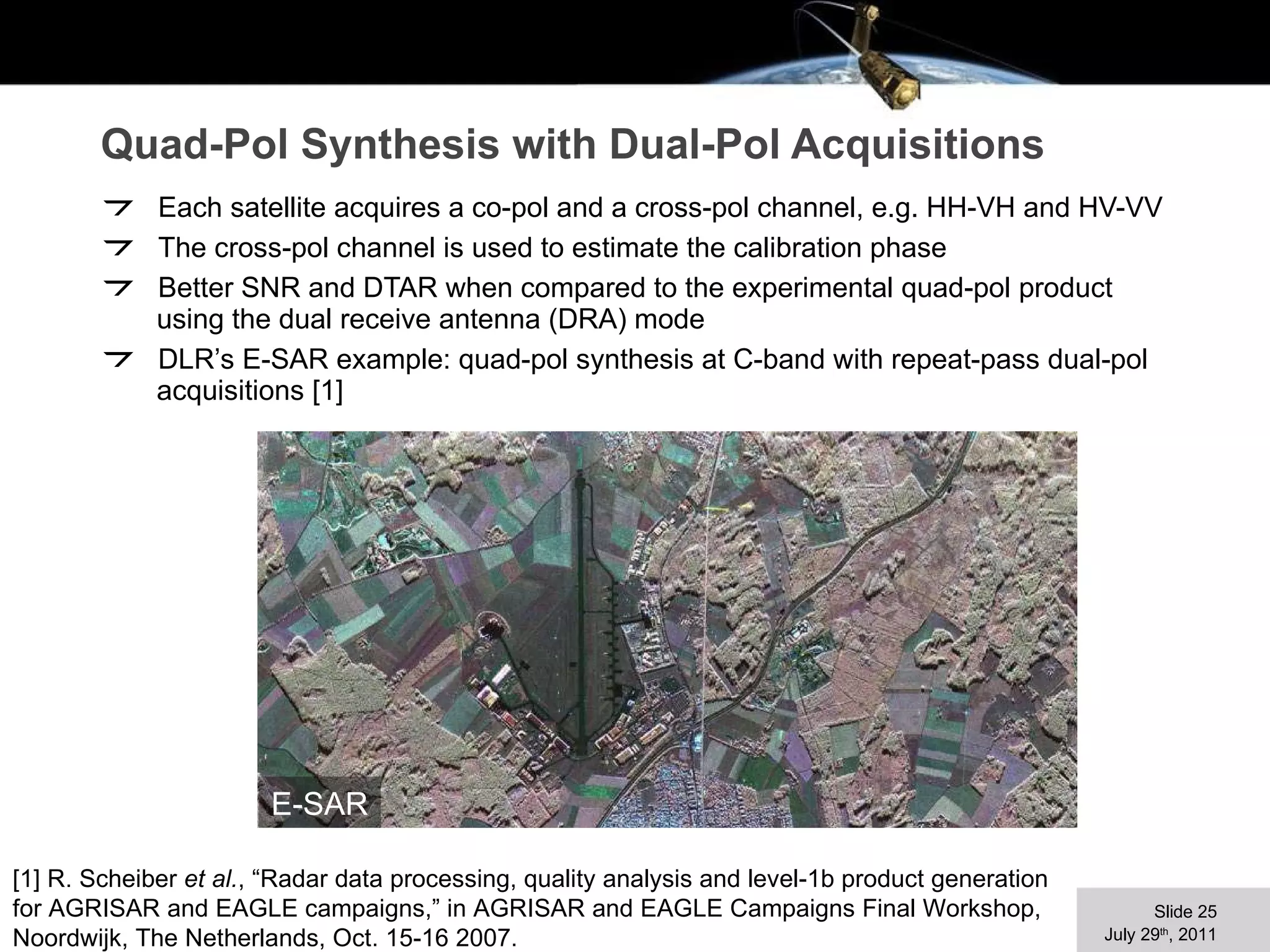 Quad-Pol Synthesis with Dual-Pol Acquisitions Each satellite acquires a co-pol and a cross-pol channel, e.g. HH-VH and HV-VV The cross-pol channel is used to estimate the calibration phase Better SNR and DTAR when compared to the experimental quad-pol product using the dual receive antenna (DRA) mode DLR’s E-SAR example: quad-pol synthesis at C-band with repeat-pass dual-pol acquisitions [1] E-SAR [1] R. Scheiber  et al. , “Radar data processing, quality analysis and level-1b product generation for AGRISAR and EAGLE campaigns,” in AGRISAR and EAGLE Campaigns Final Workshop, Noordwijk, The Netherlands, Oct. 15-16 2007. 
