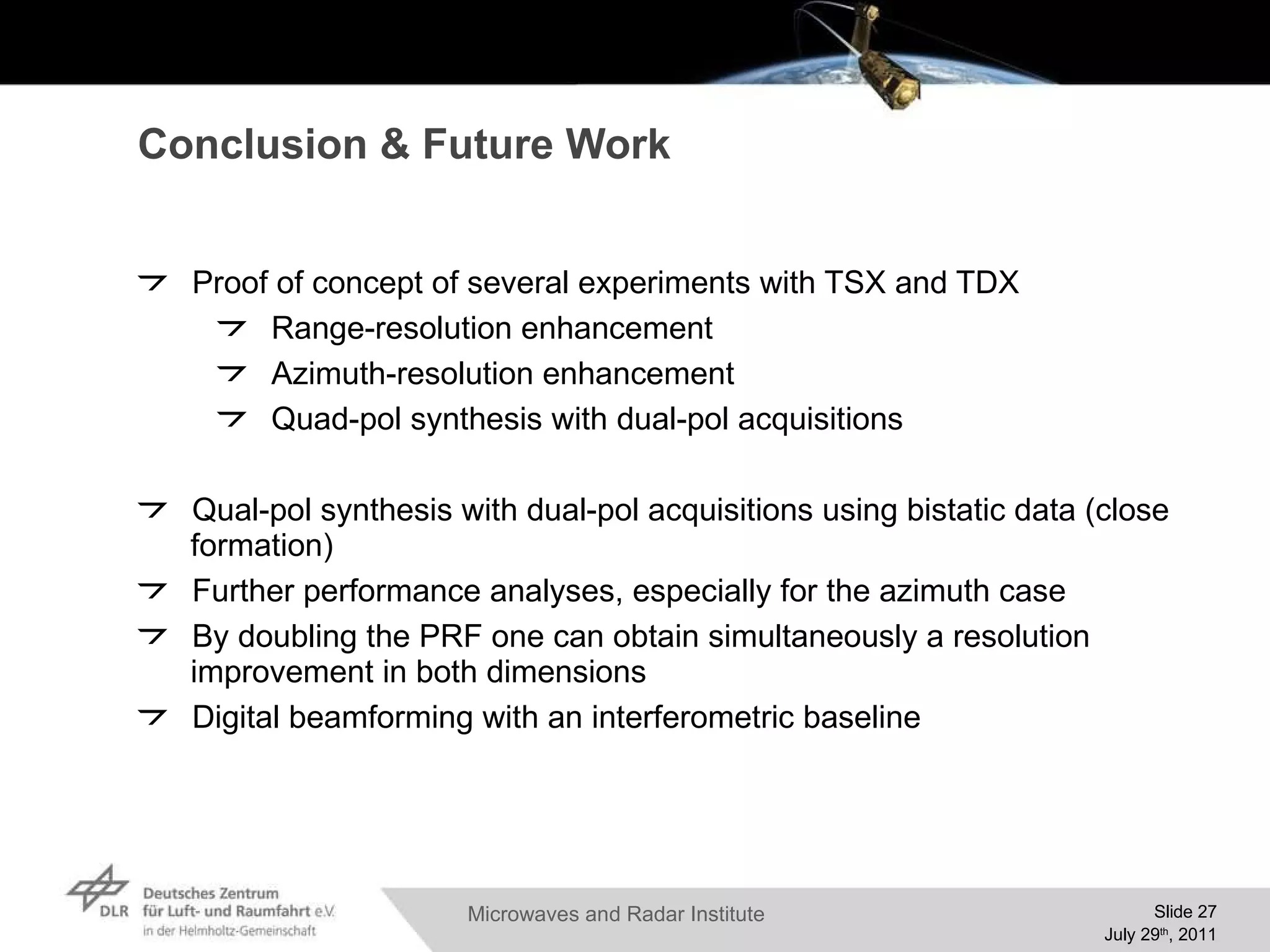 Conclusion & Future Work Proof of concept of several experiments with TSX and TDX Range-resolution enhancement Azimuth-resolution enhancement Quad-pol synthesis with dual-pol acquisitions Qual-pol synthesis with dual-pol acquisitions using bistatic data (close formation) Further performance analyses, especially for the azimuth case By doubling the PRF one can obtain simultaneously a resolution improvement in both dimensions Digital beamforming with an interferometric baseline 