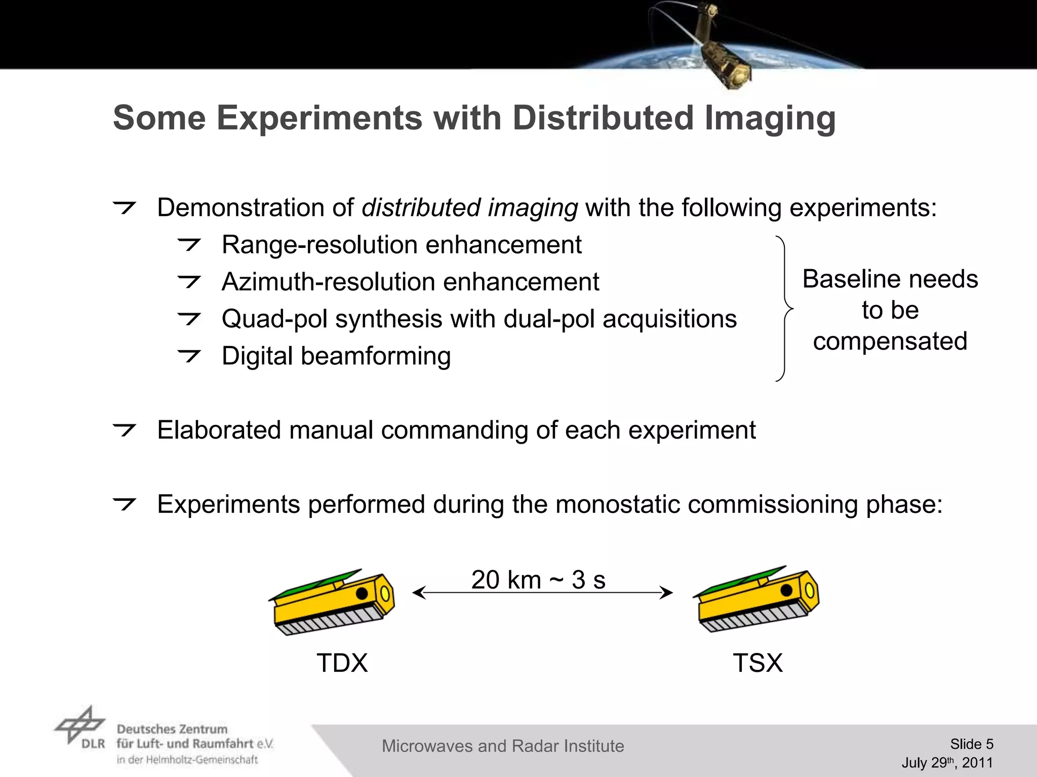 Some Experiments with Distributed Imaging Demonstration of  distributed imaging  with the following experiments: Range-resolution enhancement Azimuth-resolution enhancement Quad-pol synthesis with dual-pol acquisitions Digital beamforming Elaborated manual commanding of each experiment Experiments performed during the monostatic commissioning phase: 20 km ~ 3 s TSX TDX Baseline needs to be compensated 