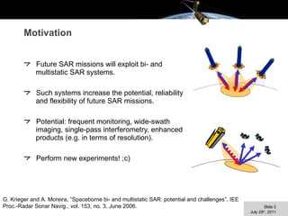 Motivation Future SAR missions will exploit bi- and multistatic SAR systems. Such systems increase the potential, reliability and flexibility of future SAR missions. Potential: frequent monitoring, wide-swath imaging, single-pass interferometry, enhanced products (e.g. in terms of resolution). Perform new experiments! ;c) G. Krieger and A. Moreira, “Spaceborne bi- and multistatic SAR: potential and challenges”, IEE Proc.-Radar Sonar Navig., vol. 153, no. 3, June 2006. 