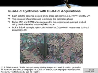 Quad-Pol Synthesis with Dual-Pol Acquisitions Each satellite acquires a co-pol and a cross-pol channel, e.g. HH-VH and HV-VV The cross-pol channel is used to estimate the calibration phase Better SNR and DTAR when compared to the experimental quad-pol product using the dual receive antenna (DRA) mode DLR’s E-SAR example: quad-pol synthesis at C-band with repeat-pass dual-pol acquisitions [1] E-SAR [1] R. Scheiber  et al. , “Radar data processing, quality analysis and level-1b product generation for AGRISAR and EAGLE campaigns,” in AGRISAR and EAGLE Campaigns Final Workshop, Noordwijk, The Netherlands, Oct. 15-16 2007. 