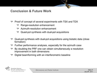 Conclusion & Future Work Proof of concept of several experiments with TSX and TDX Range-resolution enhancement Azimuth-resolution enhancement Quad-pol synthesis with dual-pol acquisitions Qual-pol synthesis with dual-pol acquisitions using bistatic data (close formation) Further performance analyses, especially for the azimuth case By doubling the PRF one can obtain simultaneously a resolution improvement in both dimensions Digital beamforming with an interferometric baseline 