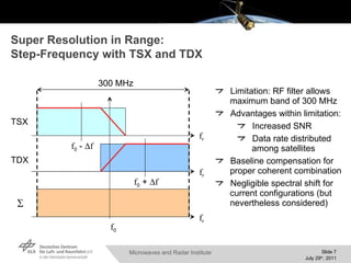 Super Resolution in Range:  Step-Frequency with TSX and TDX Limitation: RF filter allows maximum band of 300 MHz Advantages within limitation: Increased SNR Data rate distributed among satellites Baseline compensation for proper coherent combination Negligible spectral shift for current configurations (but nevertheless considered) f 0  -   f f 0  +   f f 0 f r f r f r  TSX TDX 300 MHz 